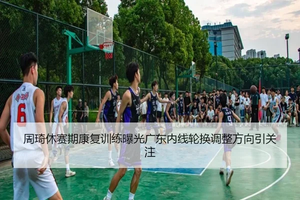 周琦休赛期康复训练曝光广东内线轮换调整方向引关注